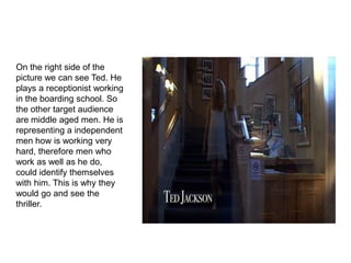 On the right side of the
picture we can see Ted. He
plays a receptionist working
in the boarding school. So
the other target audience
are middle aged men. He is
representing a independent
men how is working very
hard, therefore men who
work as well as he do,
could identify themselves
with him. This is why they
would go and see the
thriller.
 