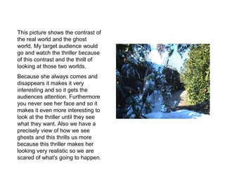 This picture shows the contrast of
the real world and the ghost
world. My target audience would
go and watch the thriller because
of this contrast and the thrill of
looking at those two worlds.
Because she always comes and
disappears it makes it very
interesting and so it gets the
audiences attention. Furthermore
you never see her face and so it
makes it even more interesting to
look at the thriller until they see
what they want. Also we have a
precisely view of how we see
ghosts and this thrills us more
because this thriller makes her
looking very realistic so we are
scared of what's going to happen.
 