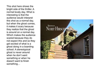 This shot here shows the
bright side of the thriller. A
normal lovely day. What is
interesting is that the
audience would interpret
this shot as a normal day,
but when the ghost comes,
it makes it scary because
they realize that the ghost
is around on a normal day.
Which makes the audience
scared because they do
not expect this and so they
get excited of what is a
ghost doing in a boarding
school. A stereotypical
ghost is never around
when he don’t want
something or when he
doesn't want to finish
something…
 