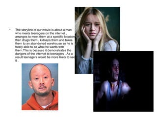 The storyline of our movie is about a man who meets teenagers on the internet , arranges to meet them at a specific location then drugs them , kidnaps them and takes them to an abandoned warehouse so he is freely able to do what he wants with them.This is because it demonstrates the dangers of the internet to teenagers . As a result teenagers would be more likely to see it .  