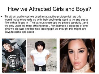 How we Attracted Girls and Boys? To attract audiences we used an attractive protagonist , as this would make more girls go with their boyfriends want to go and see a film with a fit guy in . The various close ups we picked carefully , and we only used the most striking ones , For example a close up of one girls we did was another nice looking girl we thought this might lure boys to come and see it .  