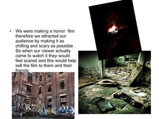We were making a horror  film therefore we attracted our audience by making it as chilling and scary as possible . So when our viewer actually came to watch it they would feel scared and this would help sell the film to them and their friends 