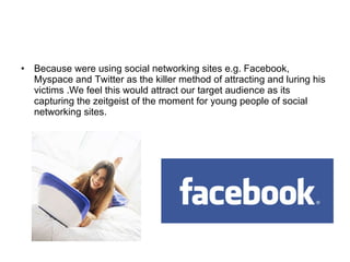 Because were using social networking sites e.g. Facebook,  Myspace and Twitter as the killer method of attracting and luring his victims .We feel this would attract our target audience as its capturing the zeitgeist of the moment for young people of social networking sites. 