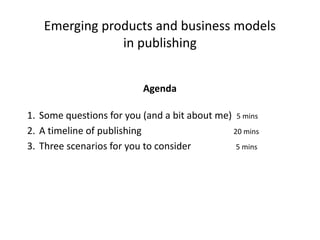 Emerging products and business models
               in publishing


                          Agenda

1. Some questions for you (and a bit about me) 5 mins
2. A timeline of publishing                   20 mins
3. Three scenarios for you to consider         5 mins
 