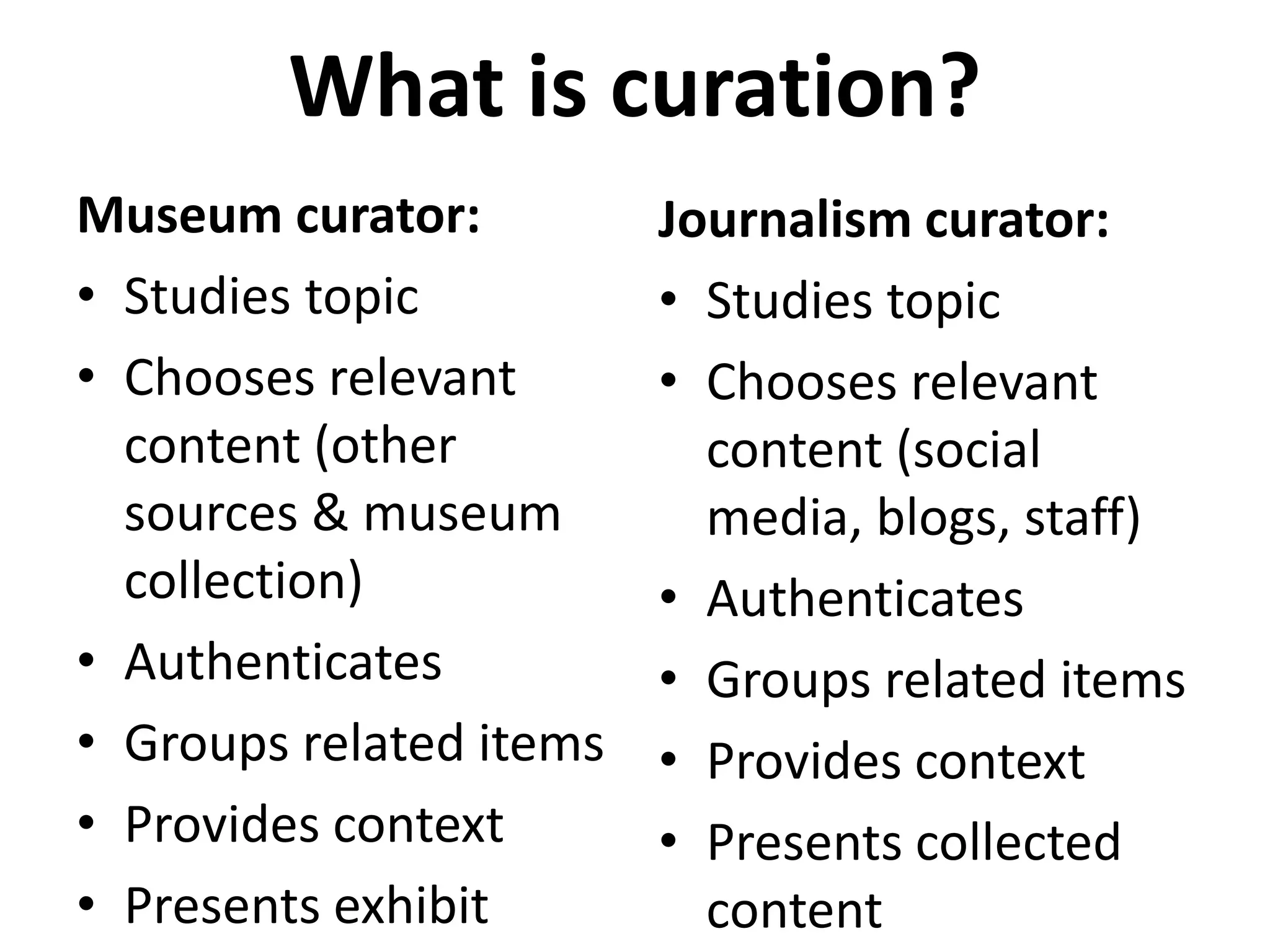 What is curation?
Museum curator:
• Studies topic
• Chooses relevant
content (other
sources & museum
collection)
• Authenticates
• Groups related items
• Provides context
• Presents exhibit
Journalism curator:
• Studies topic
• Chooses relevant
content (social
media, blogs, staff)
• Authenticates
• Groups related items
• Provides context
• Presents collected
content
 