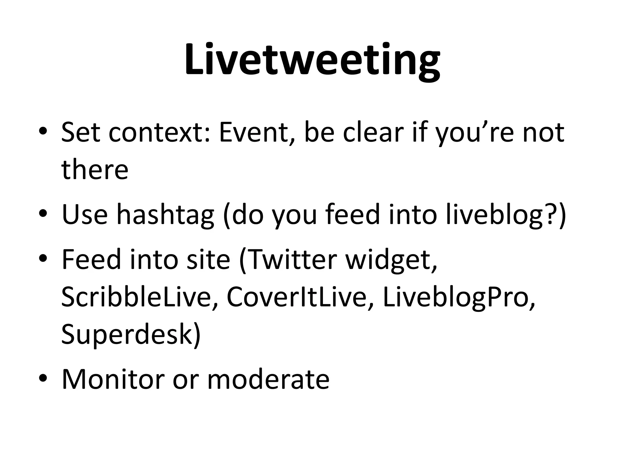 Livetweeting
• Set context: Event, be clear if you’re not
there
• Use hashtag (do you feed into liveblog?)
• Feed into site (Twitter widget,
ScribbleLive, CoverItLive, LiveblogPro,
Superdesk)
• Monitor or moderate
 