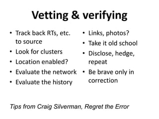 Vetting & verifying
• Track back RTs, etc.
to source
• Look for clusters
• Location enabled?
• Evaluate the network
• Evaluate the history
• Links, photos?
• Take it old school
• Disclose, hedge,
repeat
• Be brave only in
correction
Tips from Craig Silverman, Regret the Error
 