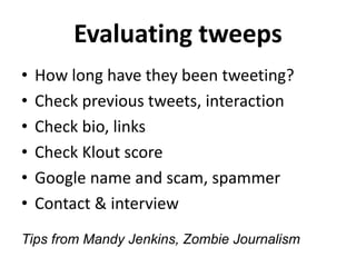 Evaluating tweeps
• How long have they been tweeting?
• Check previous tweets, interaction
• Check bio, links
• Check Klout score
• Google name and scam, spammer
• Contact & interview
Tips from Mandy Jenkins, Zombie Journalism
 