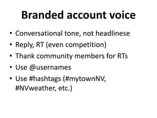 Branded account voice
• Conversational tone, not headlinese
• Reply, RT (even competition)
• Thank community members for RTs
• Use @usernames
• Use #hashtags (#mytownNV,
#NVweather, etc.)
 
