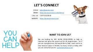 LET’S CONNECT
E-Mail: sales@ariestco.com
DEMO: https://www.ariesace.com/demos
CALL US: 1-877-262-2830
WEBSITE: https://www.ariesace.com
WANT TO JOIN US?
We are looking for ACE ALPHA DEVELOPERS, to help us
improve and grow this great tool for all programmers. So if
you are a programmer, and would like to help, reach out to us
now because space is limited, So Hurry. Email us today who
you are and what you do: partner@ariestco.com
 
