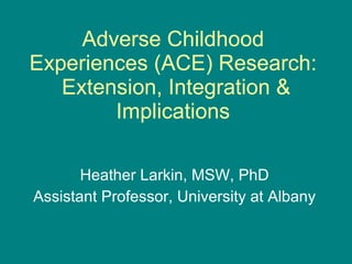 Adverse Childhood Experiences (ACE) Research:  Extension, Integration & Implications Heather Larkin, MSW, PhD Assistant Professor, University at Albany 