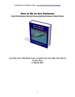 Swim Better in 10 Minutes a Day – www.custom-hypnosis.com/swimming




             How to Be an Ace Swimmer
  Peak Performance Secrets Every Aspiring Swimmer Should Know




You May Give This Book Away or Sell It, but You May Not Alter It
                        in Any Way
                       © March 2011




                                     1
 