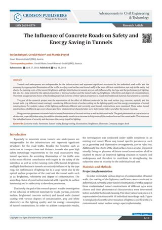 Stefan Krispel, Gerald Maier* and Martin Peyerl
Smart Minerals GmbH (SMG), Austria
*Corresponding author: Gerald Maier, Smart Minerals GmbH (SMG), Austria
Submission: April 27, 2018; Published: May 18, 2018
The Influence of Concrete Roads on Safety and
Energy Saving in Tunnels
Research Article
1/11Copyright © All rights are reserved by Gerald Maier.
Volume 1 - Issue - 2
Introduction
Especially in mountain areas, tunnels and underpasses are
indispensable for the infrastructure and represent significant
structures for the road traffic. Besides the benefits, such as
reduction in transport time and distance, tunnels also pose high
safety technologic requirements to the road maintainers resp.
tunnel operators. An according illumination of the traffic area
is the most efficient contribution with regard to the safety of the
individual as well as to the running costs of the tunnel. Brightness
and light distribution in tunnels are not only influenced by the type
resp. the performance of lighting, but to a large extent also by the
optical surface properties of the road and the tunnel walls such
as i.e. brightness, reflectivity and degree of contamination. The
according choice of construction material with regard to its surface
luminosity and its reflectivity is therefore paramount.
Thatiswhythegoaloftheresearchprojectwastheinvestigation
of the influence of different materials for roads (tarmac, concrete
surface, brightened concrete surface) and tunnel walls (tunnel
coating with various degrees of contamination, grey and white
shotcrete) on the lighting quality and the energy consumption
of tunnel constructions. In order to achieve comparable results,
the investigation was conducted under stable conditions in an
existing test tunnel. These way tunnel specific parameters, such
as i.e. geometry and illumination arrangements, can be ruled out.
Additionally the effects of the ideal surface choice are also presented
visually. Doing so, planners of future tunnel constructions shall be
enabled to create an improved lighting situation in tunnels and
underpasses and therefore to contribute to strengthening the
subjective sense of security for the individual road user.
Materials and Methods
Project implementation
In order to simulate various degrees of contamination of tunnel
walls, the reading of the lightness coefficients were conducted in
different and currently active tunnel constructions. For this purpose
three contaminated tunnel constructions of different ages were
chosen and their photometrical characteristics were determined
before and after the tunnel cleaning. The observation took place at 5
representative locations with 10 individual recordings each. Figure
1 exemplarily shows the determination of lightness coefficients of a
contaminated tunnel surface using a spectrophotometer.
Abstract
Tunnels and underpasses are indispensable for the infrastructure and represent significant structures for the individual road traffic and the
economy. An appropriate illumination of the traffic area (e.g. road surface and tunnel wall) is the most efficient contribution, not only to the safety, but
also to the running costs of the tunnel. Brightness and light distribution in tunnels are not only influenced by the type and the performance of lighting,
but also to a large extent by the optical properties of the road surface and the tunnel walls (i.g. brightness, reflectivity and degree of contamination).
Therefore an appropriate choice of the building materials in terms of their optical properties is, beside the traditional material characteristics, essential.
The goal of the research project was the examination of the effect of different materials for the road surface (e.g. concrete, asphalt) and the
tunnel walls (e.g. different tunnel coatings) considering different levels of surface soiling on the lighting quality and the energy consumption of tunnel
constructions. For realistic values of the lighting coefficients different and currently used tunnel constructions were examined. Three soiled tunnel
constructions of different ages were chosen and their photometrical characteristics were determined before and after the tunnel cleaning.
Usingconcretepavementintunnelsleadstobetterilluminationoftheroadsurfaceaswellasthetunnelwalls.Thegoodphotometricalcharacteristics
of concrete, especially when using the additive titanium oxide, results in an increase in brightness of the road-surface and the tunnel walls. This improves
the individual sense of security and decreases the energy input for lighting.
Keywords: Concrete roads; Pavement; Tunnel safety; Energy-saving; Illumination; Brightness; Shotcrete; Company Junger; Broll
Advancements in Civil Engineering
& TechnologyC CRIMSON PUBLISHERS
Wings to the Research
ISSN 2639-0574
 