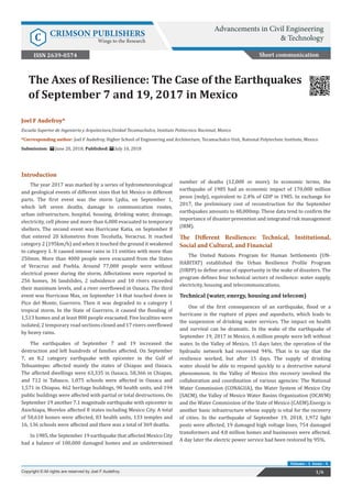 Joel F Audefroy*
Escuela Superior de Ingenieria y Arquitectura,Unidad Tecamachalco, Instituto Politecnico Nacional, Mexico
*Corresponding author: Joel F Audefroy, Higher School of Engineering and Architecture, Tecamachalco Unit, National Polytechnic Institute, Mexico
Submission: June 20, 2018; Published: July 10, 2018
The Axes of Resilience: The Case of the Earthquakes
of September 7 and 19, 2017 in Mexico
Short communication
Advancements in Civil Engineering
& TechnologyC CRIMSON PUBLISHERS
Wings to the Research
1/6Copyright © All rights are reserved by Joel F Audefroy.
Volume - 1 Issue - 4
Introduction
The year 2017 was marked by a series of hydrometeorological
and geological events of different sizes that hit Mexico in different
parts. The first event was the storm Lydia, on September 1,
which left seven deaths, damage to communication routes,
urban infrastructure, hospital, housing, drinking water, drainage,
electricity, cell phone and more than 6,000 evacuated to temporary
shelters. The second event was Hurricane Katia, on September 8
that entered 20 kilometres from Tecolutla, Veracruz. It reached
category 2 (195km/h) and when it touched the ground it weakened
to category 1. It caused intense rains in 11 entities with more than
250mm. More than 4000 people were evacuated from the States
of Veracruz and Puebla. Around 77,000 people were without
electrical power during the storm. Affectations were reported in
256 homes, 36 landslides, 2 subsidence and 10 rivers exceeded
their maximum levels, and a river overflowed in Oaxaca. The third
event was Hurricane Max, on September 14 that touched down in
Pico del Monte, Guerrero. Then it was degraded to a category 1
tropical storm. In the State of Guerrero, it caused the flooding of
1,513 homes and at least 800 people evacuated. Five localities were
isolated, 2 temporary road sections closed and 17 rivers overflowed
by heavy rains.
The earthquakes of September 7 and 19 increased the
destruction and left hundreds of families affected. On September
7, an 8.2 category earthquake with epicenter in the Gulf of
Tehuantepec affected mainly the states of Chiapas and Oaxaca.
The affected dwellings were 63,335 in Oaxaca, 58,366 in Chiapas,
and 712 in Tabasco. 1,075 schools were affected in Oaxaca and
1,571 in Chiapas. 462 heritage buildings, 90 health units, and 194
public buildings were affected with partial or total destructions. On
September 19 another 7.1 magnitude earthquake with epicenter in
Axochiapa, Morelos affected 8 states including Mexico City. A total
of 50,610 homes were affected, 83 health units, 133 temples and
16, 136 schools were affected and there was a total of 369 deaths.
In 1985, the September 19 earthquake that affected Mexico City
had a balance of 100,000 damaged homes and an undetermined
number of deaths (12,000 or more). In economic terms, the
earthquake of 1985 had an economic impact of 170,000 million
pesos (mdp), equivalent to 2.4% of GDP in 1985. In exchange for
2017, the preliminary cost of reconstruction for the September
earthquakes amounts to 48,000mp. These data tend to confirm the
importance of disaster prevention and integrated risk management
(IRM).
The Different Resiliences: Technical, Institutional,
Social and Cultural, and Financial
The United Nations Program for Human Settlements (UN-
HABITAT) established the Urban Resilience Profile Program
(URPP) to define areas of opportunity in the wake of disasters. The
program defines four technical sectors of resilience: water supply,
electricity, housing and telecommunications.
Technical (water, energy, housing and telecom)
One of the first consequences of an earthquake, flood or a
hurricane is the rupture of pipes and aqueducts, which leads to
the suspension of drinking water services. The impact on health
and survival can be dramatic. In the wake of the earthquake of
September 19, 2017 in Mexico, 6 million people were left without
water. In the Valley of Mexico, 15 days later, the operation of the
hydraulic network had recovered 94%. That is to say that the
resilience worked, but after 15 days. The supply of drinking
water should be able to respond quickly to a destructive natural
phenomenon. In the Valley of Mexico this recovery involved the
collaboration and coordination of various agencies: The National
Water Commission (CONAGUA), the Water System of Mexico City
(SACM), the Valley of Mexico Water Basins Organization (OCAVM)
and the Water Commission of the State of Mexico (CAEM).Energy is
another basic infrastructure whose supply is vital for the recovery
of cities. In the earthquake of September 19, 2018, 1,972 light
posts were affected, 19 damaged high voltage lines, 754 damaged
transformers and 4.8 million homes and businesses were affected.
A day later the electric power service had been restored by 95%.
ISSN 2639-0574
 