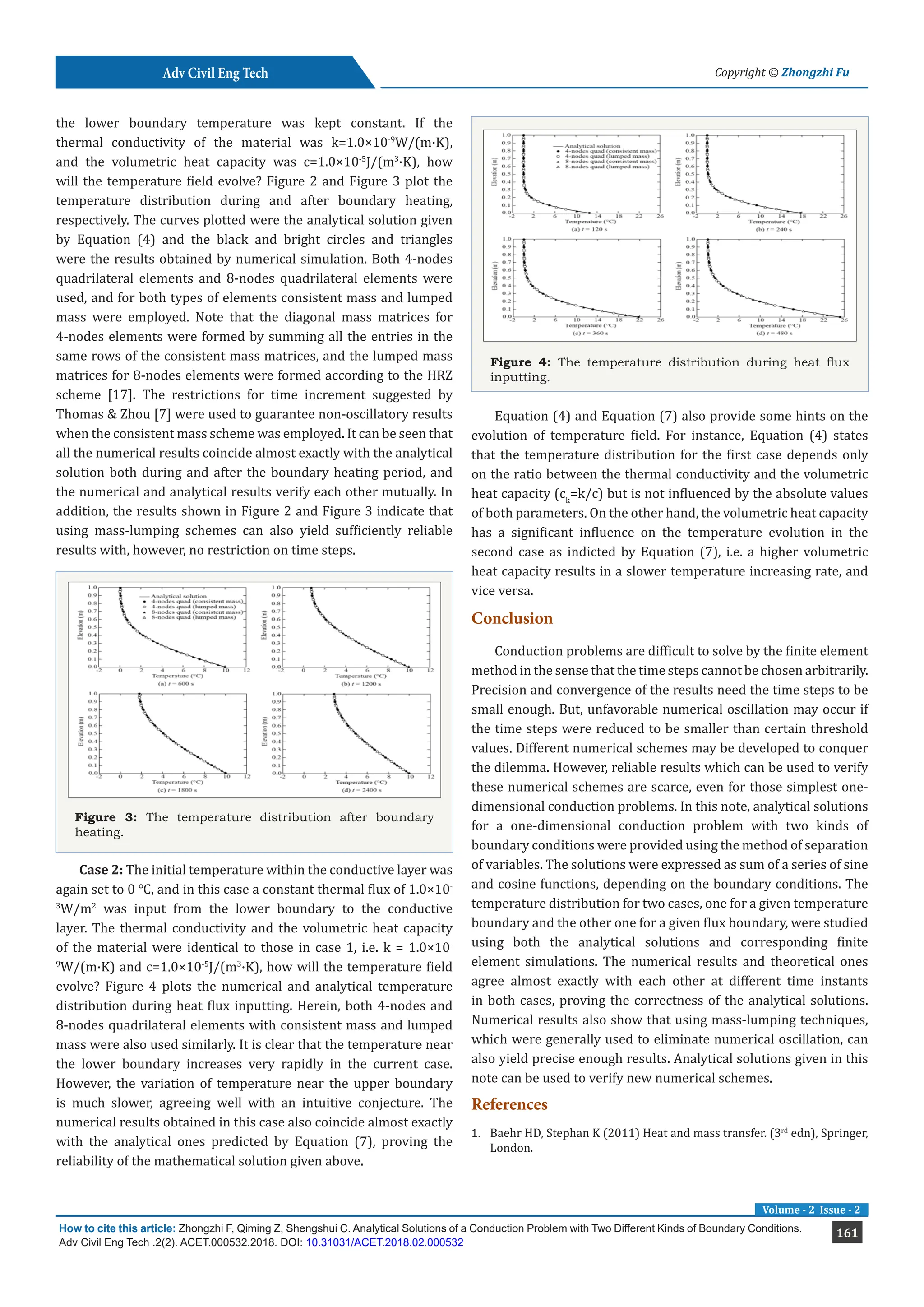 161
How to cite this article: Zhongzhi F, Qiming Z, Shengshui C. Analytical Solutions of a Conduction Problem with Two Different Kinds of Boundary Conditions.
Adv Civil Eng Tech .2(2). ACET.000532.2018. DOI: 10.31031/ACET.2018.02.000532
Adv Civil Eng Tech Copyright © Zhongzhi Fu
Volume - 2 Issue - 2
the lower boundary temperature was kept constant. If the
thermal conductivity of the material was k=1.0×10-9
W/(m·K),
and the volumetric heat capacity was c=1.0×10-5
J/(m3
·K), how
will the temperature field evolve? Figure 2 and Figure 3 plot the
temperature distribution during and after boundary heating,
respectively. The curves plotted were the analytical solution given
by Equation (4) and the black and bright circles and triangles
were the results obtained by numerical simulation. Both 4-nodes
quadrilateral elements and 8-nodes quadrilateral elements were
used, and for both types of elements consistent mass and lumped
mass were employed. Note that the diagonal mass matrices for
4-nodes elements were formed by summing all the entries in the
same rows of the consistent mass matrices, and the lumped mass
matrices for 8-nodes elements were formed according to the HRZ
scheme [17]. The restrictions for time increment suggested by
Thomas & Zhou [7] were used to guarantee non-oscillatory results
when the consistent mass scheme was employed. It can be seen that
all the numerical results coincide almost exactly with the analytical
solution both during and after the boundary heating period, and
the numerical and analytical results verify each other mutually. In
addition, the results shown in Figure 2 and Figure 3 indicate that
using mass-lumping schemes can also yield sufficiently reliable
results with, however, no restriction on time steps.
Figure 3: The temperature distribution after boundary
heating.
Case 2: The initial temperature within the conductive layer was
again set to 0 ℃, and in this case a constant thermal flux of 1.0×10-
3
W/m2
was input from the lower boundary to the conductive
layer. The thermal conductivity and the volumetric heat capacity
of the material were identical to those in case 1, i.e. k = 1.0×10-
9
W/(m·K) and c=1.0×10-5
J/(m3
·K), how will the temperature field
evolve? Figure 4 plots the numerical and analytical temperature
distribution during heat flux inputting. Herein, both 4-nodes and
8-nodes quadrilateral elements with consistent mass and lumped
mass were also used similarly. It is clear that the temperature near
the lower boundary increases very rapidly in the current case.
However, the variation of temperature near the upper boundary
is much slower, agreeing well with an intuitive conjecture. The
numerical results obtained in this case also coincide almost exactly
with the analytical ones predicted by Equation (7), proving the
reliability of the mathematical solution given above.
Figure 4: The temperature distribution during heat flux
inputting.
Equation (4) and Equation (7) also provide some hints on the
evolution of temperature field. For instance, Equation (4) states
that the temperature distribution for the first case depends only
on the ratio between the thermal conductivity and the volumetric
heat capacity (ck
=k/c) but is not influenced by the absolute values
of both parameters. On the other hand, the volumetric heat capacity
has a significant influence on the temperature evolution in the
second case as indicted by Equation (7), i.e. a higher volumetric
heat capacity results in a slower temperature increasing rate, and
vice versa.
Conclusion
Conduction problems are difficult to solve by the finite element
method in the sense that the time steps cannot be chosen arbitrarily.
Precision and convergence of the results need the time steps to be
small enough. But, unfavorable numerical oscillation may occur if
the time steps were reduced to be smaller than certain threshold
values. Different numerical schemes may be developed to conquer
the dilemma. However, reliable results which can be used to verify
these numerical schemes are scarce, even for those simplest one-
dimensional conduction problems. In this note, analytical solutions
for a one-dimensional conduction problem with two kinds of
boundary conditions were provided using the method of separation
of variables. The solutions were expressed as sum of a series of sine
and cosine functions, depending on the boundary conditions. The
temperature distribution for two cases, one for a given temperature
boundary and the other one for a given flux boundary, were studied
using both the analytical solutions and corresponding finite
element simulations. The numerical results and theoretical ones
agree almost exactly with each other at different time instants
in both cases, proving the correctness of the analytical solutions.
Numerical results also show that using mass-lumping techniques,
which were generally used to eliminate numerical oscillation, can
also yield precise enough results. Analytical solutions given in this
note can be used to verify new numerical schemes.
References
1. Baehr HD, Stephan K (2011) Heat and mass transfer. (3rd
edn), Springer,
London.
 