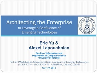 Architecting the Enterprise
to Leverage a Confluence of
Emerging Technologies

Eric Yu &
Alexei Lapouchnian
Faculty of Information and
Department of Computer Science
University of Toronto

First Int’l Workshop on Advancement from Confluence of Emerging Technologies
(ACET 2013) – at CASCON 2013, Markham, Ontario, Canada
Nov 19, 2013

 
