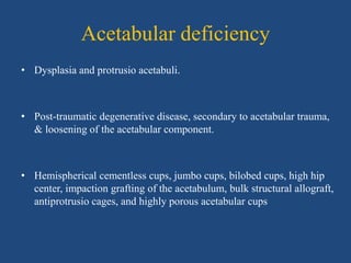 Acetabular deficiency
• Dysplasia and protrusio acetabuli.
• Post-traumatic degenerative disease, secondary to acetabular trauma,
& loosening of the acetabular component.
• Hemispherical cementless cups, jumbo cups, bilobed cups, high hip
center, impaction grafting of the acetabulum, bulk structural allograft,
antiprotrusio cages, and highly porous acetabular cups
 