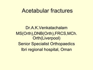Acetabular fractures Dr.A.K.Venkatachalam MS(Orth),DNB(Orth),FRCS,MCh.Orth(Liverpool) Senior Specialist Orthopaedics Ibri regional hospital, Oman 