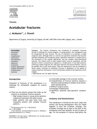 Current Orthopaedics (2005) 19, 140–154
TRAUMA
Acetabular fractures
J. McMaster, J. Powell
Department of Surgery, University of Calgary, AC144C 1403-29th Street NW, Calgary, Alta., Canada
Summary The relative infrequency and complexity of acetabular fractures
provide a challenge for trauma surgeons. In young patients, the management may
be complicated by other injuries. The aim of treatment is to maintain a stable
congruent joint. Although there is a role for non-operative treatment the hip joint
tolerates instability and incongruity poorly. Operative treatment is complex due to
the limitations of the surgical approaches, and the complex three-dimensional
anatomy. The relative merit of each surgical option must be considered, and the
decision is often a compromise of exposure vs. complications. In the older patients,
achieving a stable congruent hip, with open reduction and internal fixation, may not
be possible due to poor bone quality. Total hip replacement may be considered a
better option. Outcome of acetabular fractures is dependent on the quality of
surgical reduction and fixation, in turn this has been related to the experience of the
surgeon.
 2005 Elsevier Ltd. All rights reserved.
Introduction
Treatment of fractures of the acetabulum is a
challenge for orthopaedic surgeons for several
reasons:
 There are two distinct groups that make up the
majority of acetabular fracture patients.
J High energy trauma in young active patients,
frequently associated with poly-trauma.
J Older patients with poor bone stock who
frequently present with complex fracture
patterns.
 Irreversible damage to the articular surface.
 Comprehension of fracture patterns requires a
detailed understanding of complex three-dimen-
sional pathoanatomy.
 Difficult surgical access.
 Prolonged rehabilitation.
 Significant potential post-operative complica-
tions.
Anatomy and biomechanics
The acetabulum is formed by the ilium, pubis and
ischium and during development they are linked
together to form the triradiate cartilage. The
triradiate cartilage has its apex in the floor of the
acetabulum and fuses between 18 and 23 years of
age. For the purposes of fracture description the
ARTICLE IN PRESS
www.elsevier.com/locate/cuor
KEYWORDS
Acetabular
fractures;
Classification;
Assessment;
Non-operative
treatment;
Operative
treatment;
Surgical approaches;
Surgical technique;
Complications;
Outcome
0268-0890/$ - see front matter  2005 Elsevier Ltd. All rights reserved.
doi:10.1016/j.cuor.2005.03.001
Corresponding author. Tel: +1 403 270 2015;
fax: +1 403 270 8004.
E-mail addresses: jmcmaster@doctors.org.uk (J. McMaster),
jnpowellemail@yahoo.ca (J. Powell).
 