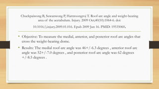 Chuckpaiwong B, Suwanwong P, Harnroongroj T. Roof-arc angle and weight-bearing
area of the acetabulum. Injury. 2009 Oct;40(10):1064-6. doi:
10.1016/j.injury.2009.01.016. Epub 2009 Jun 16. PMID: 19535060.
• Objective: To measure the medial, anterior, and posterior roof-arc angles that
cross the weight-bearing dome.
• Results: The medial roof-arc angle was 46+/-6.3 degrees , anterior roof-arc
angle was 52+/-7.0 degrees , and posterior roof-arc angle was 62 degrees
+/-8.5 degrees .
 