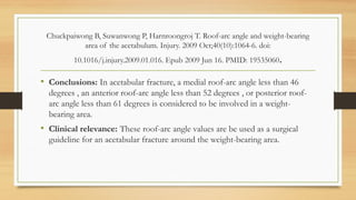 Chuckpaiwong B, Suwanwong P, Harnroongroj T. Roof-arc angle and weight-bearing
area of the acetabulum. Injury. 2009 Oct;40(10):1064-6. doi:
10.1016/j.injury.2009.01.016. Epub 2009 Jun 16. PMID: 19535060.
• Conclusions: In acetabular fracture, a medial roof-arc angle less than 46
degrees , an anterior roof-arc angle less than 52 degrees , or posterior roof-
arc angle less than 61 degrees is considered to be involved in a weight-
bearing area.
• Clinical relevance: These roof-arc angle values are be used as a surgical
guideline for an acetabular fracture around the weight-bearing area.
 
