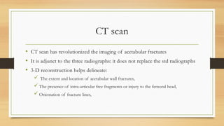 CT scan
• CT scan has revolutionized the imaging of acetabular fractures
• It is adjunct to the three radiographs: it does not replace the std radiographs
• 3-D reconstruction helps delineate:
 The extent and location of acetabular wall fractures,
 The presence of intra-articular free fragments or injury to the femoral head,
 Orientation of fracture lines,
 