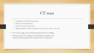 CT scan
 Identification of additional fracture lines.
 Rotation of fracture fragments,
 Status of the posterior pelvic ring
 Marginal impaction - defined as depression of the articular surface of the joint
• CT roof-arc angle can be prepared and interpreted accordingly.
• Postoperatively, CT scanning is an invaluable investigative tool
whenever joint penetration by a fixation device is suspected.
 