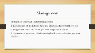 Management
Protocol for acetabular fracture management:
1. Resuscitation of the patient: Basic and advanced life support protocols.
2. Diagnosis: Clinical and radiologic, once the patient stabilizes.
3. Treatment of associated life-threatening head, chest, abdominal, or other
injuries.
 
