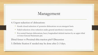 Management
4. Urgent reduction of dislocations:
• Gentle closed reduction of posterior dislocations on an emergent basis.
• Failed reduction: close reduction under general anesthesia is necessary.
• For central fracture-dislocations, heavy longitudinal skeletal traction by an upper tibial
or lower femoral Steinmann pin.
Distal femur vs Proximal tibia traction pin?? Discussion
5. Definite fixation if needed may be done after 2–3 days.
 