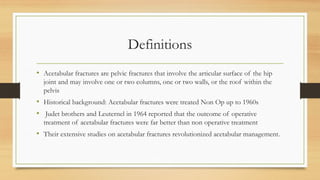 Definitions
• Acetabular fractures are pelvic fractures that involve the articular surface of the hip
joint and may involve one or two columns, one or two walls, or the roof within the
pelvis
• Historical background: Acetabular fractures were treated Non Op up to 1960s
• Judet brothers and Leuternel in 1964 reported that the outcome of operative
treatment of acetabular fractures were far better than non operative treatment
• Their extensive studies on acetabular fractures revolutionized acetabular management.
 