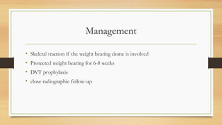 Management
• Skeletal traction if the weight bearing dome is involved
• Protected weight bearing for 6-8 weeks
• DVT prophylaxis
• close radiographic follow-up
 