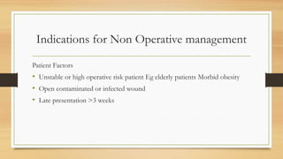 Indications for Non Operative management
Patient Factors
• Unstable or high operative risk patient Eg elderly patients Morbid obesity
• Open contaminated or infected wound
• Late presentation >3 weeks
 