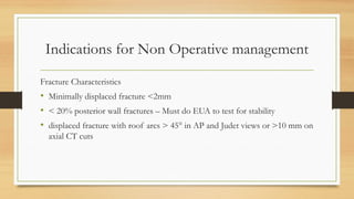 Indications for Non Operative management
Fracture Characteristics
• Minimally displaced fracture <2mm
• < 20% posterior wall fractures – Must do EUA to test for stability
• displaced fracture with roof arcs > 45° in AP and Judet views or >10 mm on
axial CT cuts
 