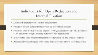 Indications for Open Reduction and
Internal Fixation
• Displaced fractures with >2 mm articular step
• Failure to obtain concentric reduction by closed manoeuvers
• Fractures with medial roof-arc angle of <45°, an anterior <25° or a posterior
<70° across the weight-bearing portion of the acetabulum
• Incarcerated intra-articular fragments or impaction of the articular surface
• Associated vascular injury or if sciatic palsy develops after a closed reduction
 