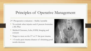 Principles of Operative Management
2nd
. Preoperative evaluation – Stable/unstable
• To exclude other injuries and if present formulate
a Mx Plan
• Medical Clearance, Labs, GXM, Imaging and
consent
• Target to treat on the 2nd
or 3rd
dat post trauma
• >3 weeks post trauma chances of obtaining good
results decrease
 