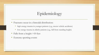 Epidemiology
• Fractures occur in a bimodal distribution:
• high energy trauma in younger patients (e.g., motor vehicle accidents)
• low energy trauma in elderly patients (e.g., fall from standing height)
• Falls from a height >10 feet
• Extreme sporting events
 
