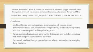 Meena S, Sharma PK, Mittal S, Sharma J, Chowdhury B. Modified Stoppa Approach versus
Ilioinguinal Approach for Anterior Acetabular Fractures; A Systematic Review and Meta-
Analysis. Bull Emerg Trauma. 2017 Jan;5(1):6-12. PMID: 28246617; PMCID: PMC5316130.
Conclusion:
• Modiﬁed Stoppa approach carries a lesser duration of surgery, lesser
intraoperative blood loss, fewer overall complications, and lesser postoperative
infection rates compared to ilioinguinal approach.
• Better anatomical reduction is achieved by ilioinguinal approach but associated
with risks and poor overall clinical outcomes
• So overall, modiﬁed Stoppa approach seems a better alternative for managing
these fractures.
 