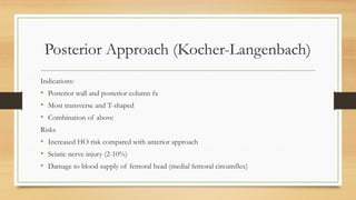 Posterior Approach (Kocher-Langenbach)
Indications:
• Posterior wall and posterior column fx
• Most transverse and T-shaped
• Combination of above
Risks
• Increased HO risk compared with anterior approach
• Sciatic nerve injury (2-10%)
• Damage to blood supply of femoral head (medial femoral circumflex)
 