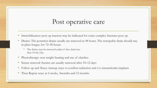 Post operative care
• Immobilization: post op traction may be indicated for some complex fractures post op
• Drains: The posterior drains usually are removed at 48 hours. The retropubic drain should stay
in place longer, for 72–96 hours.
• The drains may be removed earlier if they drain less
than 10 mL/day
• Physiotherapy: non weight bearing and use of clutches
• Suture removal: Sutures are usually removed after 10–12 days
• Follow up and Xrays: intraop xrays to confirm reduction and r/o intraarticular implants
• Then Repeat xrays at 6 weeks, 3months and 12 months
 