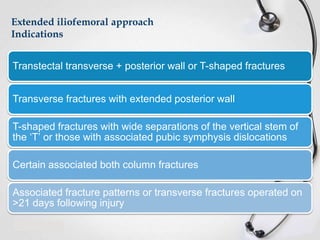 Extended iliofemoral approach
Indications

Transtectal transverse + posterior wall or T-shaped fractures
Transverse fractures with extended posterior wall
T-shaped fractures with wide separations of the vertical stem of
the ‘T’ or those with associated pubic symphysis dislocations
Certain associated both column fractures
Associated fracture patterns or transverse fractures operated on
>21 days following injury

 