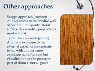 Other approaches
• Stoppa approach (supine):
Allows access to the medial wall
of acetabulum, quadrilateral
surface, & sacroiliac joint.corona
mortis at risk.
• Triradiate approach (prone):
Alternate exposure to the
external aspect of innominate
bone, with almost same
exposure as iliofemoral but
visualization of the posterior
part of ilium is not as good

 