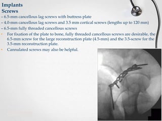 Implants
Screws
– 6.5-mm cancellous lag screws with buttress plate
– 4.0-mm cancellous lag screws and 3.5 mm cortical screws (lengths up to 120 mm)
– 6.5-mm fully threaded cancellous screws
• For fixation of the plate to bone, fully threaded cancellous screws are desirable, the
6.5-mm screw for the large reconstruction plate (4.5-mm) and the 3.5-screw for the
3.5-mm reconstruction plate.
• Cannulated screws may also be helpful.

 