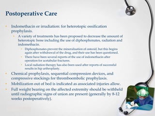 Postoperative Care
•

Indomethacin or irradiation: for heterotopic ossification
prophylaxis.
•

A variety of treatments has been proposed to decrease the amount of
heterotopic bone including the use of diphosphonates, radiation and
indomethacin.
• Diphosphonates prevent the mineralisation of osteoid, but this begins
again after withdrawal of the drug, and their use has been questioned.
• There have been several reports of the use of indomethacin after
operation for acetabular fractures.
• Local radiation therapy has also been used after reports of successful
results in hip arthroplasty.

•
•
•

Chemical prophylaxis, sequential compression devices, and
compressive stockings for thromboembolic prophylaxis.
Mobilization out of bed is indicated as associated injuries allow.
Full weight bearing on the affected extremity should be withheld
until radiographic signs of union are present (generally by 8-12
weeks postoperatively).

 