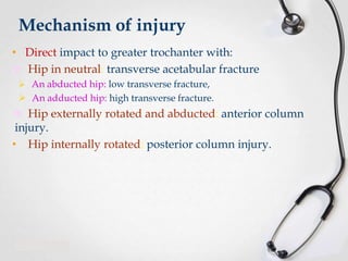 Mechanism of injury
• Direct impact to greater trochanter with:
 Hip in neutral: transverse acetabular fracture
 An abducted hip: low transverse fracture,

 An adducted hip: high transverse fracture.

 Hip externally rotated and abducted: anterior column
injury.
• Hip internally rotated: posterior column injury.

 