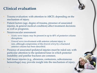 Clinical evaluation
•
•

•

Trauma evaluation: with attention to ABCD, depending on the
mechanism of injury.
Patient factors (age, degree of trauma, presence of associated
injuries, & general medical condition) affect treatment decisions
as well as prognosis.
Neurovascular assessment:
•

•

•

•

Sciatic nerve injury may be present in up to 40% of posterior column
disruptions.
Femoral nerve involvement with anterior column injury is
rare, although compromise of the femoral artery by a fractured
anterior column has been described.

Presence of associated ipsilateral injuries must be ruled out, with
particular attention to the ipsilateral knee in which posterior
instability and patellar fractures are common.
Soft tissue injuries (e.g., abrasions, contusions, subcutaneous
hemorrhage) may provide insight into the mechanism of injury.

 