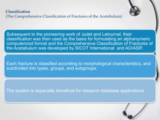 Classification
(The Comprehensive Classification of Fractures of the Acetabulum)

Subsequent to the pioneering work of Judet and Letournel, their
classification was then used as the basis for formulating an alphanumeric
computerized format and the Comprehensive Classification of Fractures of
the Acetabulum was developed by SICOT International and AO/ASIF.

Each fracture is classified according to morphological characteristics, and
subdivided into types, groups, and subgroups.

The system is especially beneficial for research database applications.

 