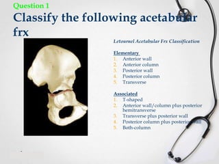 Question 1

Classify the following acetabular
frx

Letournel Acetabular Frx Classification
Elementary
1. Anterior wall
2. Anterior column
3. Posterior wall
4. Posterior column
5. Transverse

Associated
1. T-shaped
2. Anterior wall/column plus posterior
hemitransverse
3. Transverse plus posterior wall
4. Posterior column plus posterior wall
5. Both-column

 