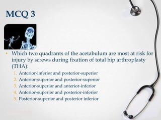 MCQ 3

• Which two quadrants of the acetabulum are most at risk for
injury by screws during fixation of total hip arthroplasty
(THA):
1.
2.
3.
4.
5.

Anterior-inferior and posterior-superior
Anterior-superior and posterior-superior
Anterior-superior and anterior-inferior
Anterior-superior and posterior-inferior
Posterior-superior and posterior inferior

 