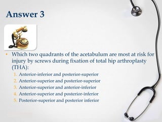 Answer 3

• Which two quadrants of the acetabulum are most at risk for
injury by screws during fixation of total hip arthroplasty
(THA):
1.
2.
3.
4.
5.

Anterior-inferior and posterior-superior
Anterior-superior and posterior-superior
Anterior-superior and anterior-inferior
Anterior-superior and posterior-inferior
Posterior-superior and posterior inferior

 