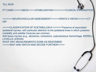 TILL NOW
PT CAME>>>>>>ABCD>>>>>STABILISATION>>>>>>>>>CLINICAL EXAMINATION

>>>>>>>NEUROVASCULAR ASSESSMENT>>>>>>XRAYS 5 VIEWS>>>>>>>CT
HIP
>>>>>CLASSIFICATION OF ACETABULUM # >>>>>> Presence of associated
ipsilateral injuries, with particular attention to the ipsilateral knee in which posterior
instability and patellar fractures are common.
Soft tissue injuries (e.g., abrasions, contusions, subcutaneous hemorrhage, MORELL
LOVELLE LESION)
ROOF ARC MEASUREMENTS DONE AS DESCRIBED
>>>>>WAIT AND WATCH AND DECIDE FURTHER>>>>>

 